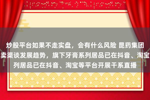 炒股平台如果不走实盘，会有什么风险 昆药集团：公司高度柔和新零卖渠谈发展趋势，旗下牙膏系列居品已在抖音、淘宝等平台开展干系直播