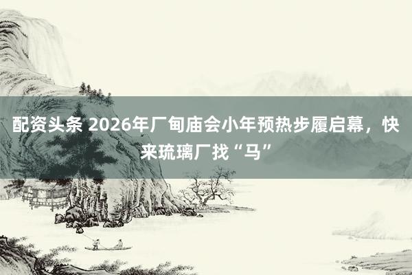 配资头条 2026年厂甸庙会小年预热步履启幕，快来琉璃厂找“马”