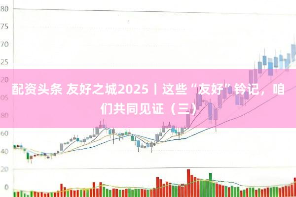 配资头条 友好之城2025丨这些“友好”钤记，咱们共同见证（三）