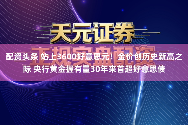 配资头条 站上3600好意思元！金价创历史新高之际 央行黄金握有量30年来首超好意思债