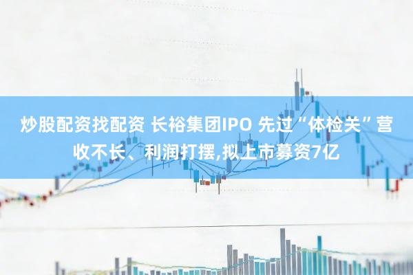 炒股配资找配资 长裕集团IPO 先过“体检关”营收不长、利润打摆,拟上市募资7亿