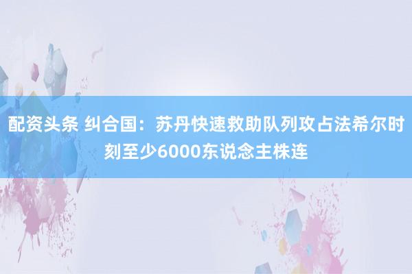 配资头条 纠合国：苏丹快速救助队列攻占法希尔时刻至少6000东说念主株连