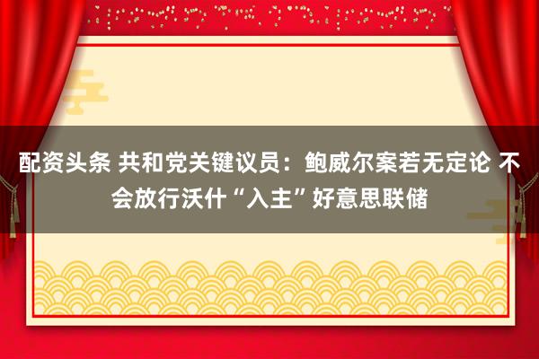 配资头条 共和党关键议员：鲍威尔案若无定论 不会放行沃什“入主”好意思联储