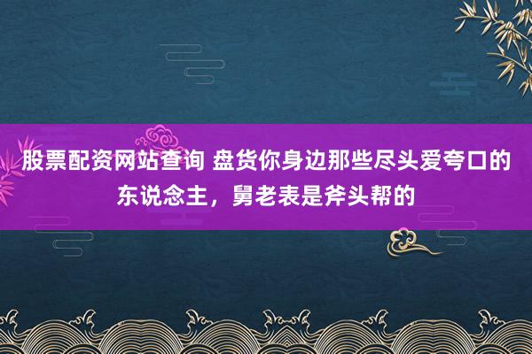 股票配资网站查询 盘货你身边那些尽头爱夸口的东说念主，舅老表是斧头帮的