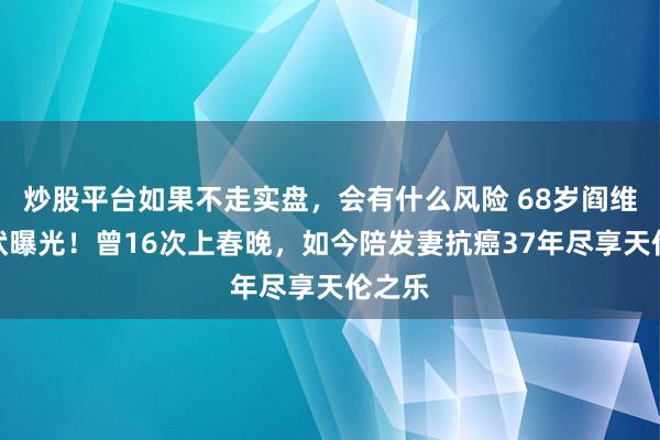 炒股平台如果不走实盘，会有什么风险 68岁阎维文现状曝光！曾16次上春晚，如今陪发妻抗癌37年尽享天伦之乐