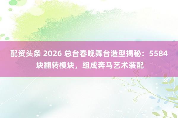 配资头条 2026 总台春晚舞台造型揭秘：5584 块翻转模块，组成奔马艺术装配