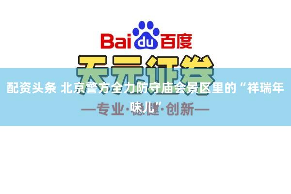 配资头条 北京警方全力防守庙会景区里的“祥瑞年味儿”