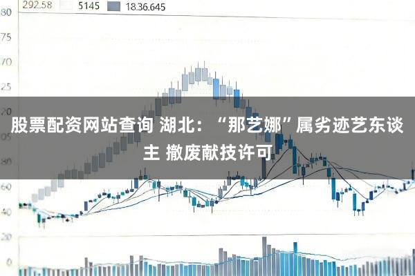股票配资网站查询 湖北：“那艺娜”属劣迹艺东谈主 撤废献技许可