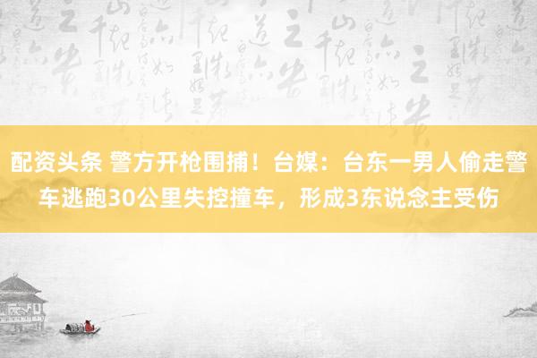配资头条 警方开枪围捕!台媒:台东一男人偷走警车逃跑30公里失控撞车,形成3东说念主受伤