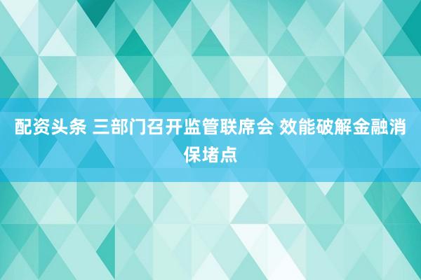 配资头条 三部门召开监管联席会 效能破解金融消保堵点