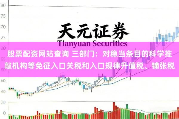 股票配资网站查询 三部门：对稳当条目的科学推敲机构等免征入口关税和入口规律升值税、铺张税