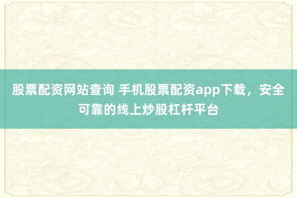 股票配资网站查询 手机股票配资app下载，安全可靠的线上炒股杠杆平台