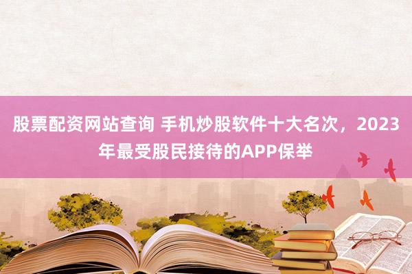 股票配资网站查询 手机炒股软件十大名次，2023年最受股民接待的APP保举