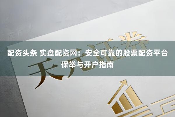 配资头条 实盘配资网：安全可靠的股票配资平台保举与开户指南