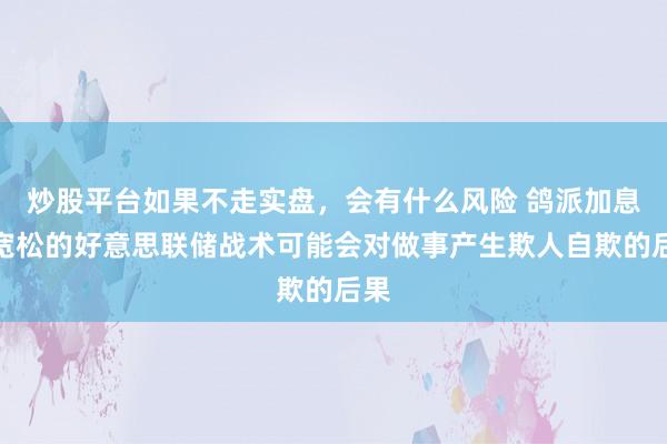 炒股平台如果不走实盘，会有什么风险 鸽派加息？宽松的好意思联储战术可能会对做事产生欺人自欺的后果