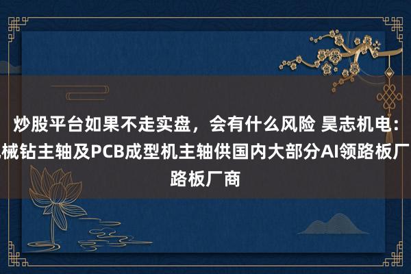 炒股平台如果不走实盘,会有什么风险 昊志机电:机械钻主轴及PCB成型机主轴供国内大部分AI领路板厂商