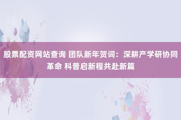 股票配资网站查询 团队新年贺词：深耕产学研协同革命 科普启新程共赴新篇