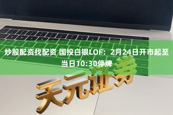 炒股配资找配资 国投白银LOF：2月24日开市起至当日10:30停牌
