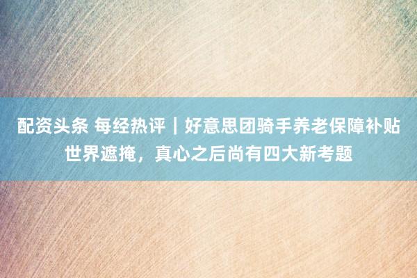 配资头条 每经热评｜好意思团骑手养老保障补贴世界遮掩，真心之后尚有四大新考题