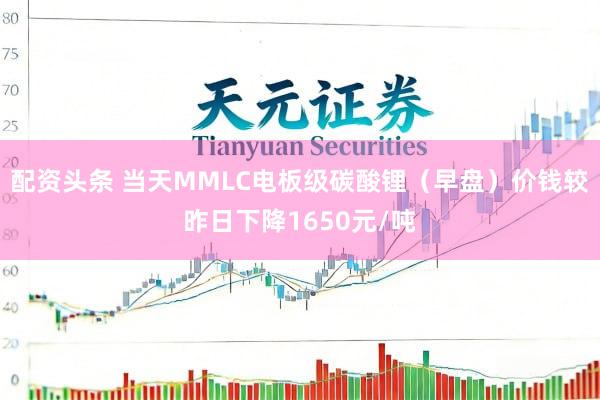 配资头条 当天MMLC电板级碳酸锂（早盘）价钱较昨日下降1650元/吨