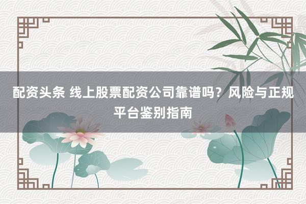 配资头条 线上股票配资公司靠谱吗？风险与正规平台鉴别指南