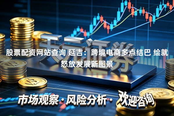 股票配资网站查询 延吉：跨境电商多点结巴 绘就怒放发展新图景