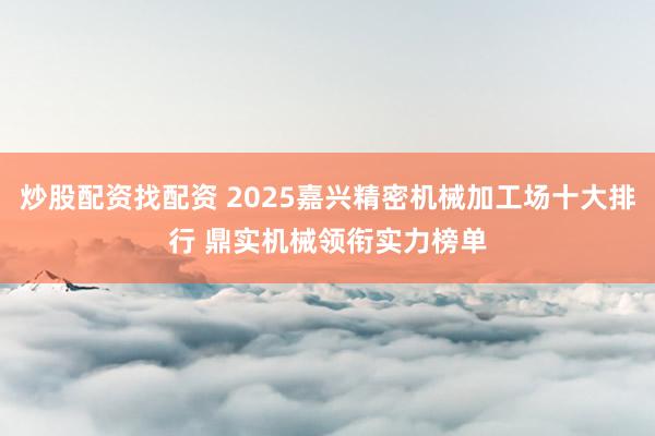 炒股配资找配资 2025嘉兴精密机械加工场十大排行 鼎实机械领衔实力榜单