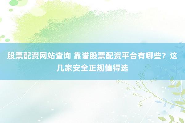 股票配资网站查询 靠谱股票配资平台有哪些？这几家安全正规值得选
