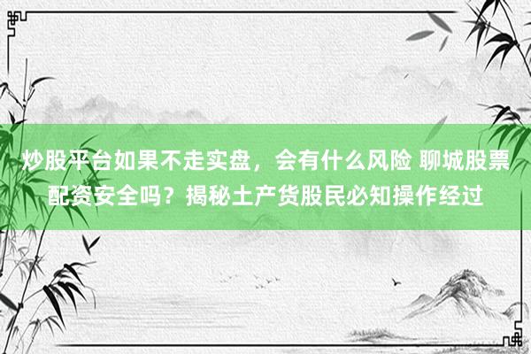 炒股平台如果不走实盘，会有什么风险 聊城股票配资安全吗？揭秘土产货股民必知操作经过