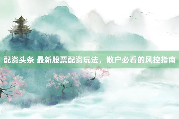 配资头条 最新股票配资玩法，散户必看的风控指南